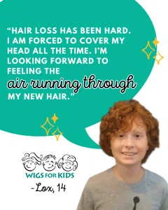 Graphic featuring a Wigs For Kids testimonial from a recipient. A large teal speech bubble contains the quote: “Hair loss has been hard. I am forced to cover my head all the time. I’m looking forward to feeling the air running through my new hair.” The phrase “air running through” is emphasized in decorative script. A photo of a young Wigs For Kids recipient with short curly red hair appears at the bottom right. The Wigs For Kids logo and attribution “Lox, 14” are displayed below the quote, with gold sparkle illustrations accenting the design.