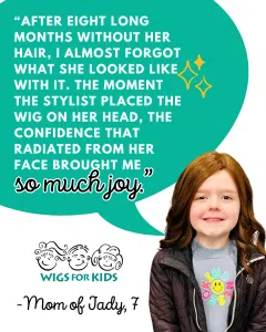 Testimonial graphic from Wigs For Kids featuring a child recipient wearing a reddish-brown hair replacement system. A large teal speech bubble contains a quote from the child's parent: “After eight long months without her hair, I almost forgot what she looked like with it. The moment the stylist placed the wig on her head, the confidence that radiated from her face brought me so much joy.” The Wigs For Kids logo appears below the quote, followed by the attribution, “Mom of Jady, 7.” The image highlights the positive impact of a Wigs For Kids hair replacement system on a child experiencing hair loss.