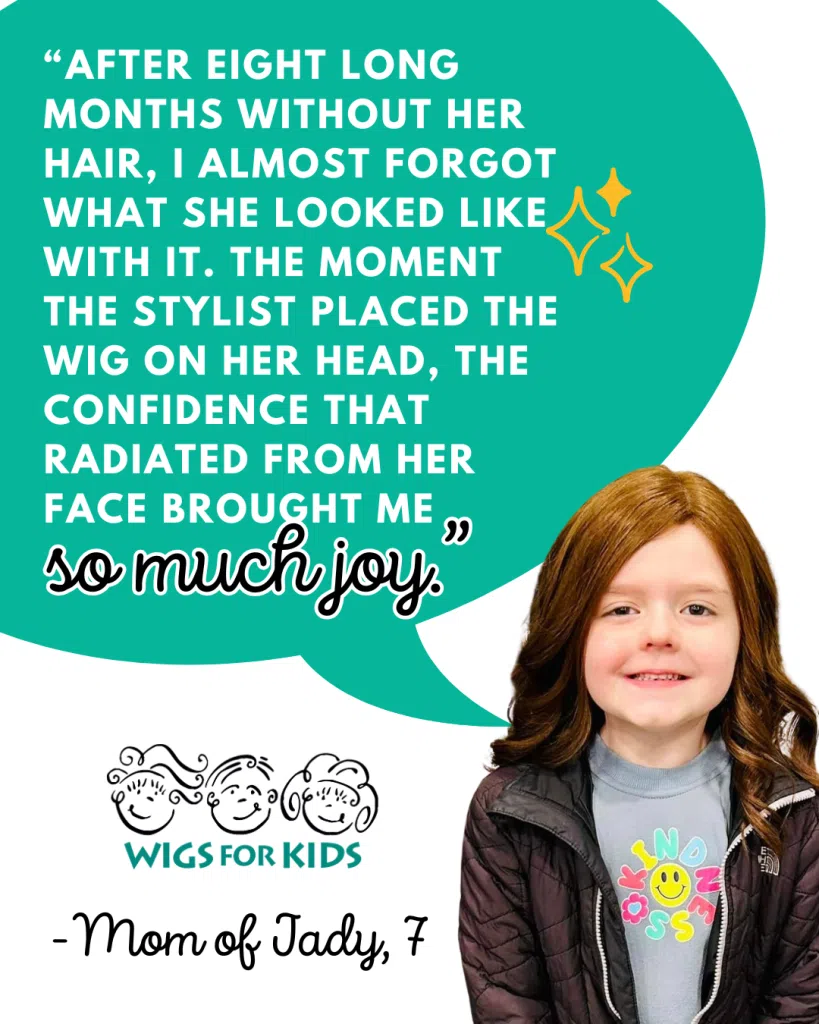 Testimonial graphic from Wigs For Kids featuring a child recipient wearing a reddish-brown hair replacement system. A large teal speech bubble contains a quote from the child's parent: “After eight long months without her hair, I almost forgot what she looked like with it. The moment the stylist placed the wig on her head, the confidence that radiated from her face brought me so much joy.” The Wigs For Kids logo appears below the quote, followed by the attribution, “Mom of Jady, 7.” The image highlights the positive impact of a Wigs For Kids hair replacement system on a child experiencing hair loss.