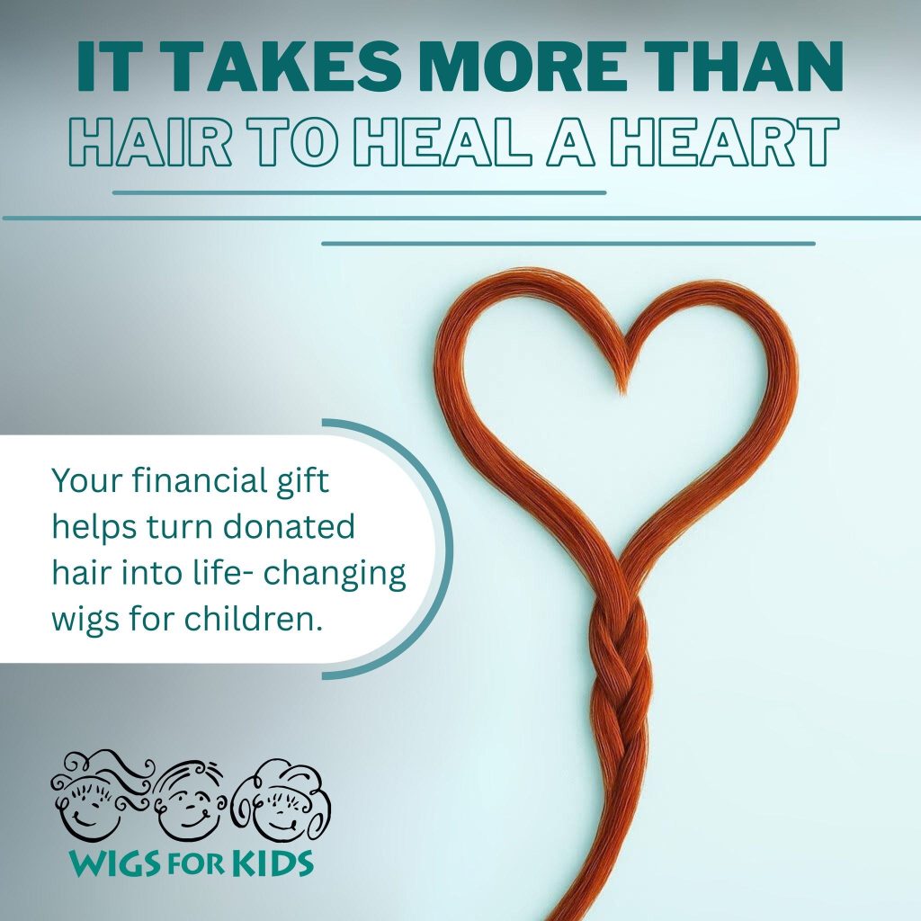 Promotional Wigs For Kids graphic with a light blue background and a heart shape formed from a braided strand of reddish-brown hair. Large text at the top reads, “IT TAKES MORE THAN HAIR TO HEAL A HEART.” A text box on the left states, “Your financial gift helps turn donated hair into life-changing wigs for children.” The Wigs For Kids logo appears in the lower left corner. The design highlights the impact of financial support in helping transform donated hair into custom hair replacement systems for children experiencing hair loss.